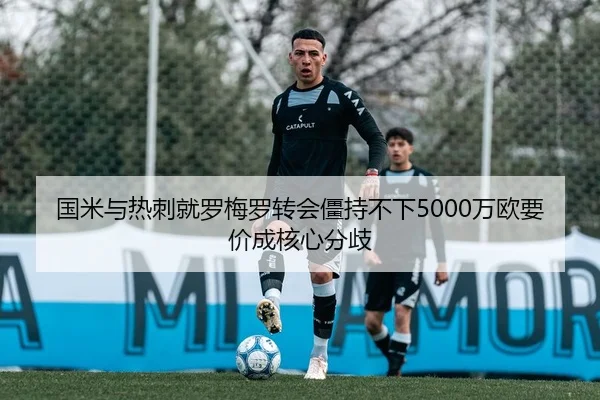 国米与热刺就罗梅罗转会僵持不下5000万欧要价成核心分歧
